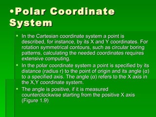 • Polar Coordinate
System
  In the Cartesian coordinate system a point is
   described, for instance, by its X and Y coordinates. For
   rotation symmetrical contours, such as circular boring
   patterns, calculating the needed coordinates requires
   extensive computing.
  In the polar coordinate system a point is specified by its
   distance (radius r) to the point of origin and its angle (α)
   to a specified axis. The angle (α) refers to the X axis in
   the X,Y coordinate system.
  The angle is positive, if it is measured
   counterclockwise starting from the positive X axis
   (Figure 1.9)
 