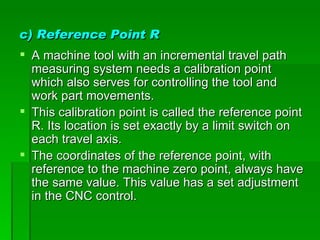 c) Reference Point R
 A machine tool with an incremental travel path
  measuring system needs a calibration point
  which also serves for controlling the tool and
  work part movements.
 This calibration point is called the reference point
  R. Its location is set exactly by a limit switch on
  each travel axis.
 The coordinates of the reference point, with
  reference to the machine zero point, always have
  the same value. This value has a set adjustment
  in the CNC control.
 