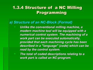 1.3.4 Structure of a NC Milling
            Programming

a) Structure of an NC-Block (Format)
     Unlike the conventional milling machine, a
      modern machine tool will be equipped with a
      numerical control system. The machining of a
      work part can be executed automatically,
      provided that each machining cycle has been
      described in a "language" (code) which can be
      read by the control system.
     The total of coded descriptions relating to a
      work part is called an NC-program.
 