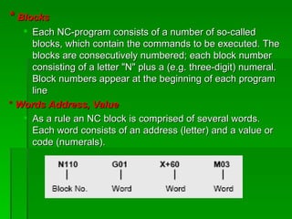 * Blocks
    Each NC-program consists of a number of so-called
     blocks, which contain the commands to be executed. The
     blocks are consecutively numbered; each block number
     consisting of a letter "N" plus a (e.g. three-digit) numeral.
     Block numbers appear at the beginning of each program
     line
* Words Address, Value
    As a rule an NC block is comprised of several words.
     Each word consists of an address (letter) and a value or
     code (numerals).
 