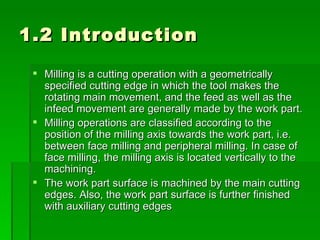 1.2 Introduction

  Milling is a cutting operation with a geometrically
   specified cutting edge in which the tool makes the
   rotating main movement, and the feed as well as the
   infeed movement are generally made by the work part.
  Milling operations are classified according to the
   position of the milling axis towards the work part, i.e.
   between face milling and peripheral milling. In case of
   face milling, the milling axis is located vertically to the
   machining.
  The work part surface is machined by the main cutting
   edges. Also, the work part surface is further finished
   with auxiliary cutting edges
 