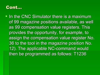 Cont…

 In the CNC Simulator there is a maximum
  of 99 magazine positions available, as well
  as 99 compensation value registers. This
  provides the opportunity, for example, to
  assign the compensation value register No.
  36 to the tool in the magazine position No.
  12). The applicable NC-command would
  then be programmed as follows: T1236
 