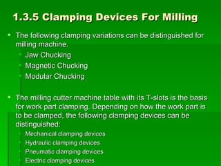 1.3.5 Clamping Devices For Milling
 The following clamping variations can be distinguished for
  milling machine.
    Jaw Chucking
    Magnetic Chucking
    Modular Chucking

 The milling cutter machine table with its T-slots is the basis
  for work part clamping. Depending on how the work part is
  to be clamped, the following clamping devices can be
  distinguished:
      Mechanical clamping devices
      Hydraulic clamping devices
      Pneumatic clamping devices
      Electric clamping devices
 