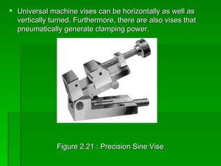  Universal machine vises can be horizontally as well as
  vertically turned. Furthermore, there are also vises that
  pneumatically generate clamping power.




               Figure 2.21 : Precision Sine Vise
 