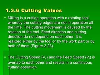 1.3.6 Cutting Values
 Milling is a cutting operation with a rotating tool,
  whereby the cutting edges are not in operation all
  the time. The cutting movement is caused by the
  rotation of the tool. Feed direction and cutting
  direction do not depend on each other. It is
  realized either by the tool or by the work part or by
  both of them (Figure 2.23).

 The Cutting Speed (Vc) and the Feed Speed (Vf) is
  overlap to each other and results in a continuous
  cutting operation.
 