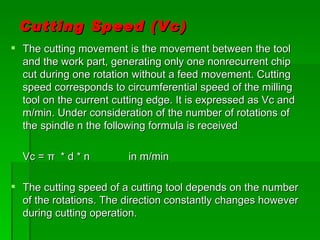 Cutting Speed (Vc)
 The cutting movement is the movement between the tool
  and the work part, generating only one nonrecurrent chip
  cut during one rotation without a feed movement. Cutting
  speed corresponds to circumferential speed of the milling
  tool on the current cutting edge. It is expressed as Vc and
  m/min. Under consideration of the number of rotations of
  the spindle n the following formula is received

  Vc = π * d * n         in m/min

 The cutting speed of a cutting tool depends on the number
  of the rotations. The direction constantly changes however
  during cutting operation.
 