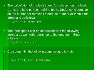  The calculation of the feed speed Vf is based on the feed
  fz , i.e. the feed path per milling tooth. Under consideration
  on the number of rotations n and the number or teeth z the
  formula is as follows:
    Vf= fz * n * z   in mm / min


 The feed speed can be expressed with the following
  formula as well with reference to the feed per milling
  rotation.
    Vf = f * n   in mm / min


 Consequently, the following equivalence is valid:

    Vf = f * n = fz * n* z   in mm / min
 