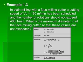  Example 1.3
   In plain milling with a face milling cutter a cutting
   speed of Vc = 180 m/min has been scheduled
   and the number of rotations should not exceed
   400 1/min. What is the maximum diameter, d of
   the face milling cutter so that these values are
   not exceeded?
 