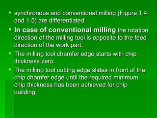  synchronous and conventional milling (Figure 1.4
  and 1.5) are differentiated.
 In case of conventional milling the rotation
  direction of the milling tool is opposite to the feed
  direction of the work part.
 The milling tool chamfer edge starts with chip
  thickness zero.
 The milling tool cutting edge slides in front of the
  chip chamfer edge until the required minimum
  chip thickness has been achieved for chip
  building.
 