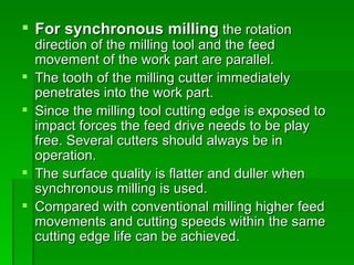  For synchronous milling the rotation
    direction of the milling tool and the feed
    movement of the work part are parallel.
   The tooth of the milling cutter immediately
    penetrates into the work part.
   Since the milling tool cutting edge is exposed to
    impact forces the feed drive needs to be play
    free. Several cutters should always be in
    operation.
   The surface quality is flatter and duller when
    synchronous milling is used.
   Compared with conventional milling higher feed
    movements and cutting speeds within the same
    cutting edge life can be achieved.
 