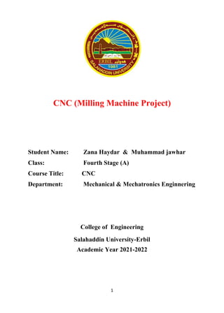 1
CNC (Milling Machine Project)
Student Name: Zana Haydar & Muhammad jawhar
Class: Fourth Stage (A)
Course Title: CNC
Department: Mechanical & Mechatronics Enginnering
College of Engineering
Salahaddin University-Erbil
Academic Year 2021-2022
 
