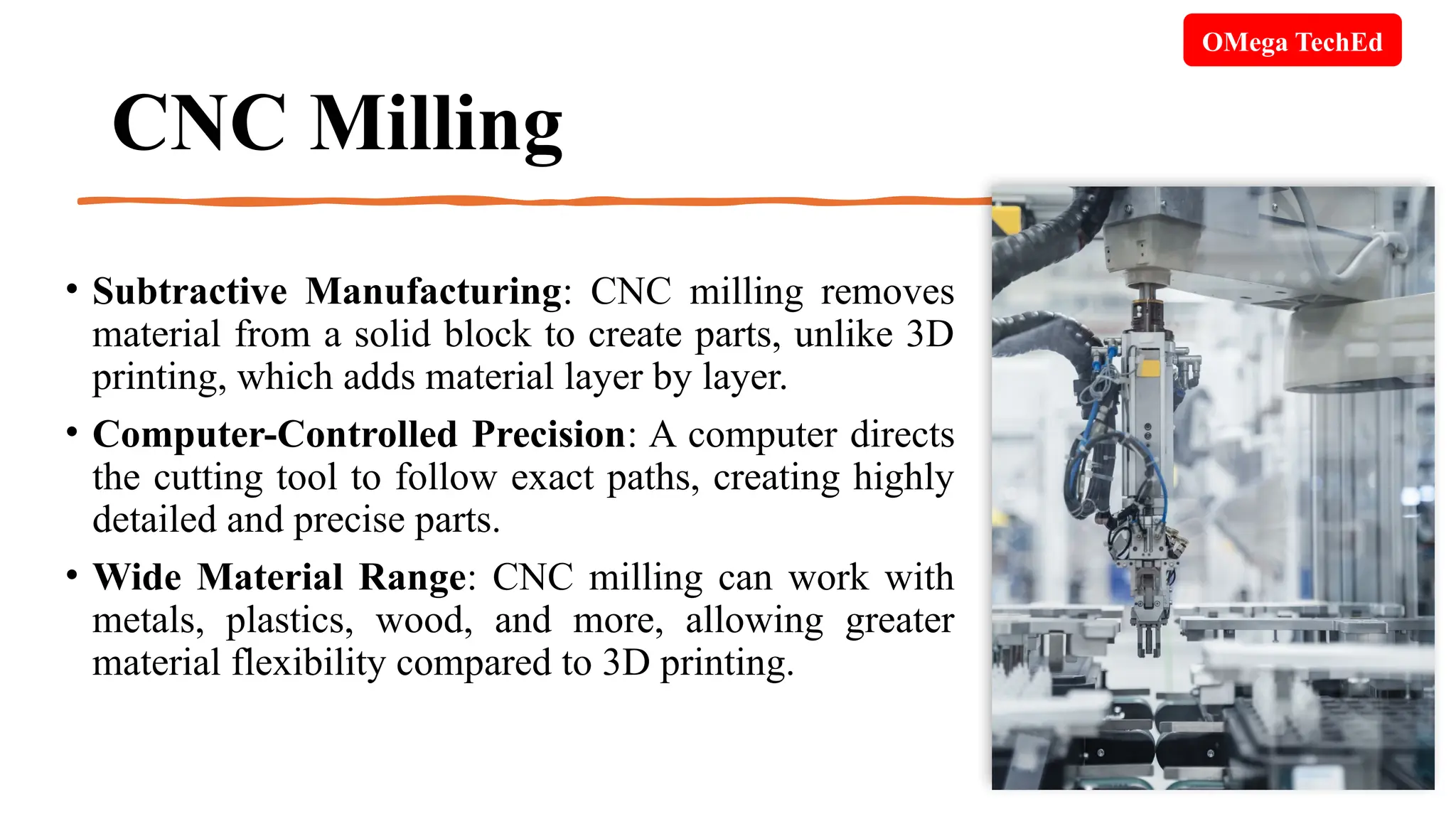 CNC Milling
• Subtractive Manufacturing: CNC milling removes
material from a solid block to create parts, unlike 3D
printing, which adds material layer by layer.
• Computer-Controlled Precision: A computer directs
the cutting tool to follow exact paths, creating highly
detailed and precise parts.
• Wide Material Range: CNC milling can work with
metals, plastics, wood, and more, allowing greater
material flexibility compared to 3D printing.
OMega TechEd
 