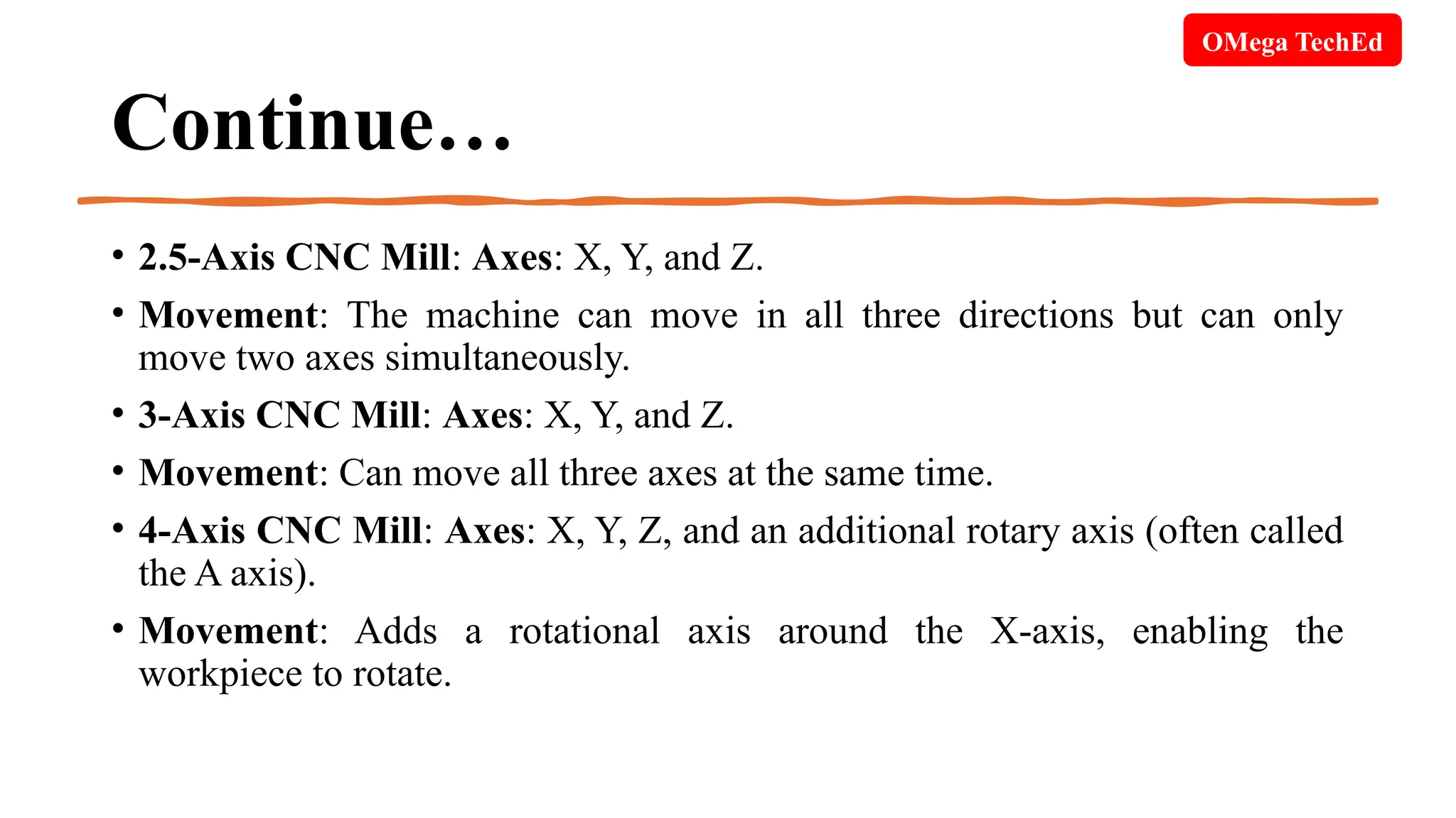 Continue…
• 2.5-Axis CNC Mill: Axes: X, Y, and Z.
• Movement: The machine can move in all three directions but can only
move two axes simultaneously.
• 3-Axis CNC Mill: Axes: X, Y, and Z.
• Movement: Can move all three axes at the same time.
• 4-Axis CNC Mill: Axes: X, Y, Z, and an additional rotary axis (often called
the A axis).
• Movement: Adds a rotational axis around the X-axis, enabling the
workpiece to rotate.
OMega TechEd
 