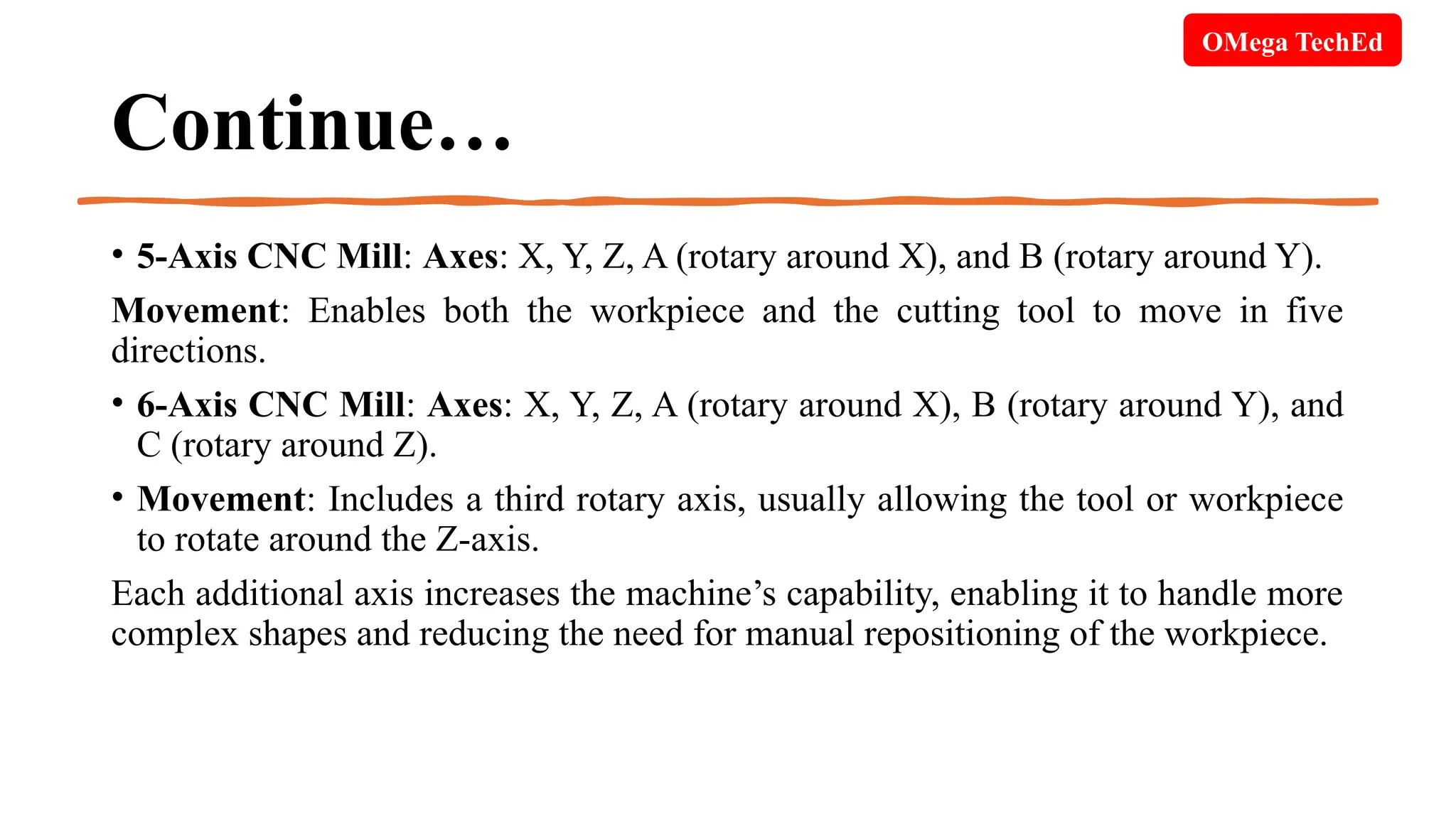 Continue…
• 5-Axis CNC Mill: Axes: X, Y, Z, A (rotary around X), and B (rotary around Y).
Movement: Enables both the workpiece and the cutting tool to move in five
directions.
• 6-Axis CNC Mill: Axes: X, Y, Z, A (rotary around X), B (rotary around Y), and
C (rotary around Z).
• Movement: Includes a third rotary axis, usually allowing the tool or workpiece
to rotate around the Z-axis.
Each additional axis increases the machine’s capability, enabling it to handle more
complex shapes and reducing the need for manual repositioning of the workpiece.
OMega TechEd
 