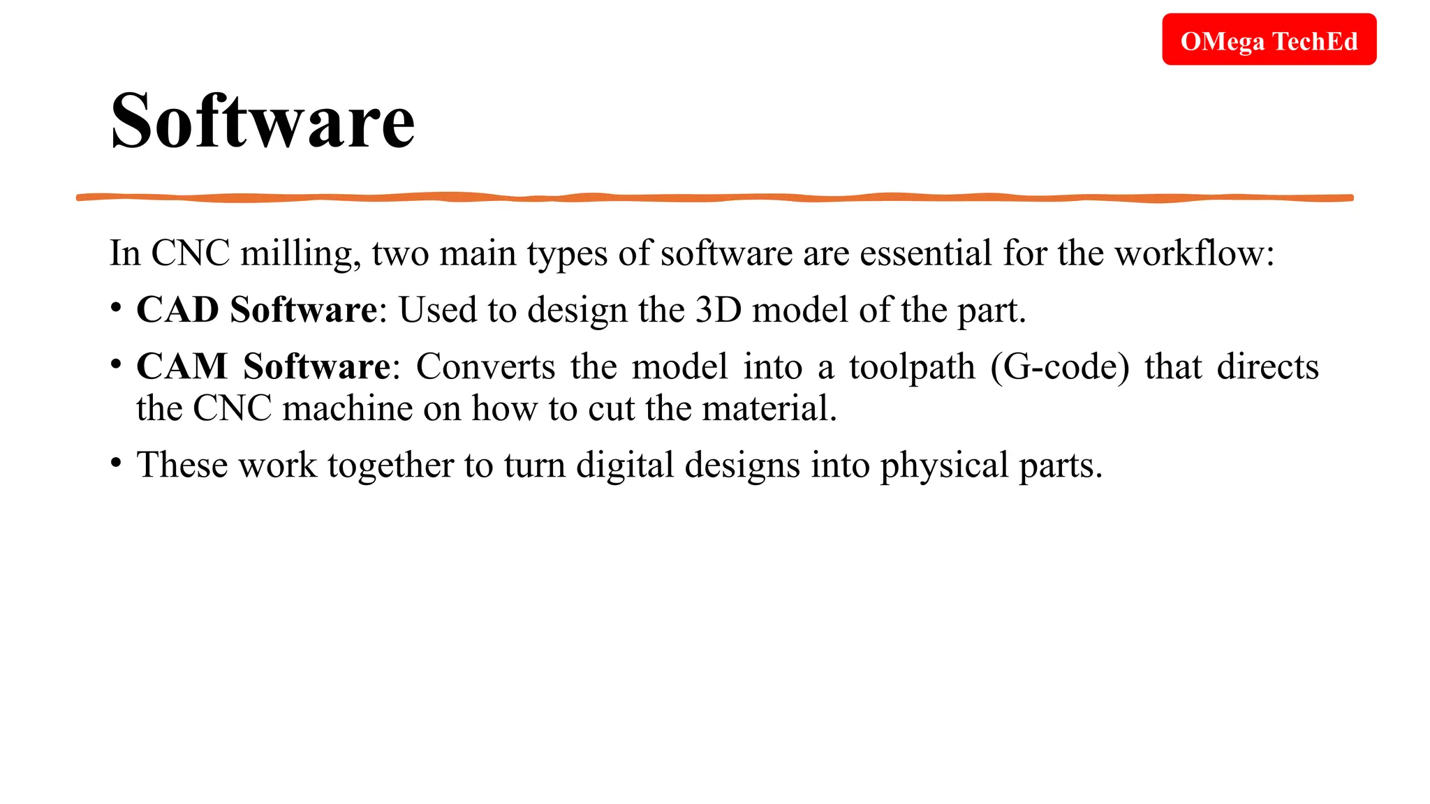 Software
In CNC milling, two main types of software are essential for the workflow:
• CAD Software: Used to design the 3D model of the part.
• CAM Software: Converts the model into a toolpath (G-code) that directs
the CNC machine on how to cut the material.
• These work together to turn digital designs into physical parts.
OMega TechEd
 