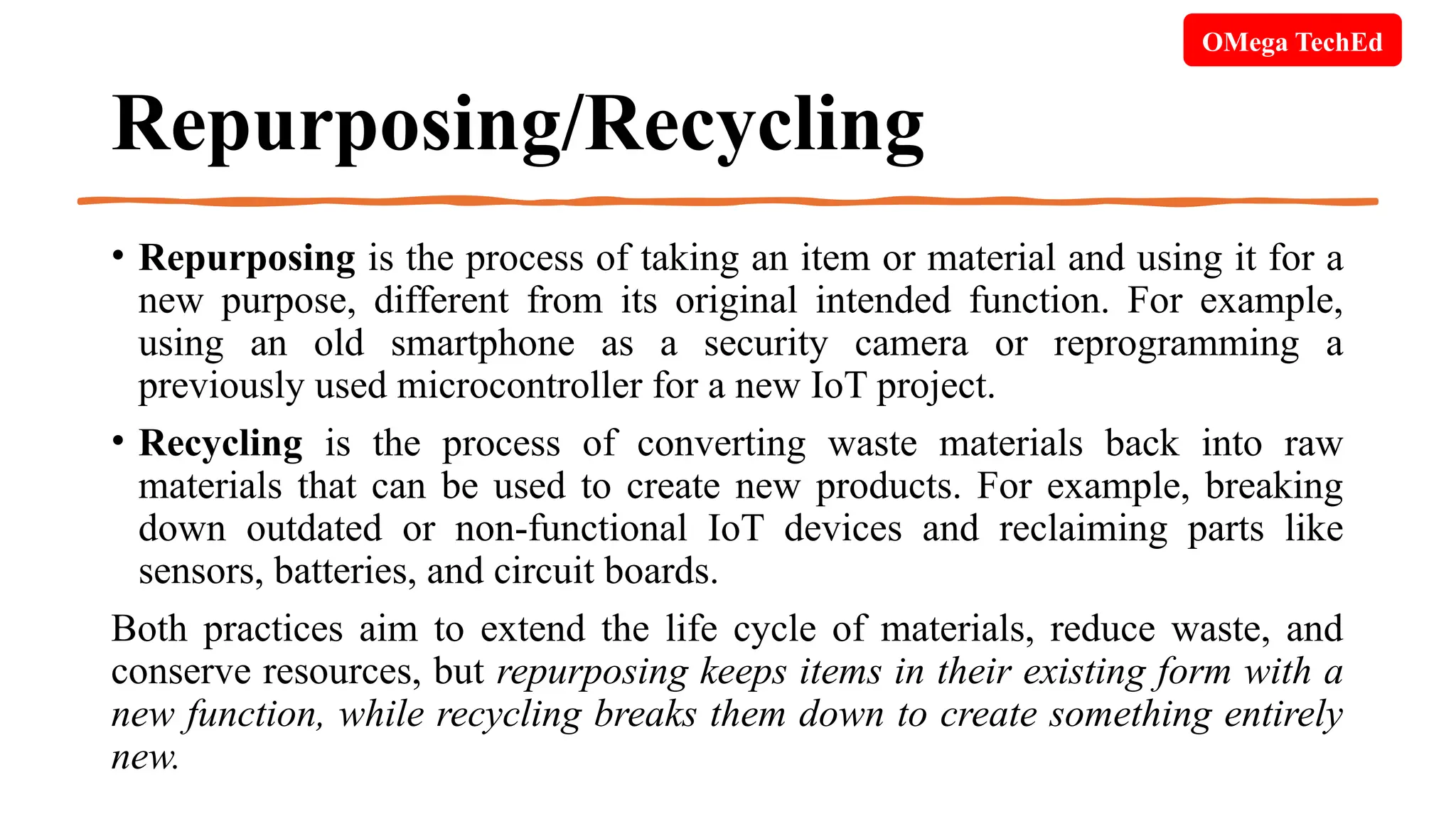Repurposing/Recycling
• Repurposing is the process of taking an item or material and using it for a
new purpose, different from its original intended function. For example,
using an old smartphone as a security camera or reprogramming a
previously used microcontroller for a new IoT project.
• Recycling is the process of converting waste materials back into raw
materials that can be used to create new products. For example, breaking
down outdated or non-functional IoT devices and reclaiming parts like
sensors, batteries, and circuit boards.
Both practices aim to extend the life cycle of materials, reduce waste, and
conserve resources, but repurposing keeps items in their existing form with a
new function, while recycling breaks them down to create something entirely
new.
OMega TechEd
 