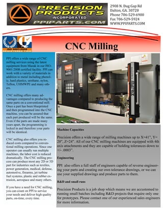 Machine Capacities 
Precision offers a wide range of milling machines up to X=41”, Y= 
20”, Z=24”. All of our CNC milling machines are equipped with 4th 
axis attachments and they are capable of holding tolerances down to 
+/- .0003”. 
Engineering 
PPI also offers a full staff of engineers capable of reverse engineer-ing 
your parts and creating our own tolerance drawings, or we can 
use your supplied drawings and produce parts to them. 
R&D and small runs 
Precision Products is a job shop which means we are accustomed to 
running small batches including R&D projects that require only one 
for prototypes. Please contact one of our experienced sales engineers 
for more information. 
PPI offers a wide range of CNC 
milling services using the latest 
equipment from Mazak in our ISO- 
9001:2008 certified facility. PPI can 
work with a variety of materials in 
addition to metal including phenol-ic, 
hard plastics, urethane, nylon, 
Teflon, UHMWPE and many oth-ers. 
CNC milling offers many ad-vantages 
compared to producing the 
same parts on a conventional mill. 
Once a part has been blueprinted 
and then programmed into the CNC 
machine, you can be assured that 
each part produced will be the same. 
Even if the parts are made many 
years apart, the programming is 
locked in and therefore your parts 
will be identical. 
CNC milling also offers you re-duced 
costs compared to conven-tional 
milling operations. Since one 
operator can usually run multiple 
machines, the labor cost is reduced 
dramatically. The CNC milling pro-cess 
can produce most any 2D or 3D 
part for industries such as textiles, 
power generation, medical, defense, 
automotive, firearms, jet turbine 
fuel systems, plastic and rubber ex-trusion, 
aerospace and many others. 
If you have a need for CNC milling, 
you can count on PPI to service 
your needs and deliver high quality 
parts, on-time, every time. 
2908 N. Dug Gap Rd 
Dalton, GA. 30720 
Phone 706-529-6900 
Fax 706-529-5924 
WWW.PPIPARTS.COM 
CNC Milling 

