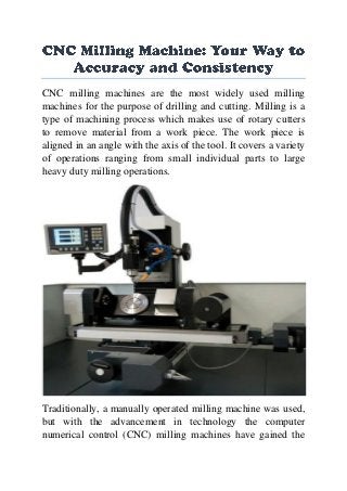 CNC milling machines are the most widely used milling
machines for the purpose of drilling and cutting. Milling is a
type of machining process which makes use of rotary cutters
to remove material from a work piece. The work piece is
aligned in an angle with the axis of the tool. It covers a variety
of operations ranging from small individual parts to large
heavy duty milling operations.
Traditionally, a manually operated milling machine was used,
but with the advancement in technology the computer
numerical control (CNC) milling machines have gained the
 