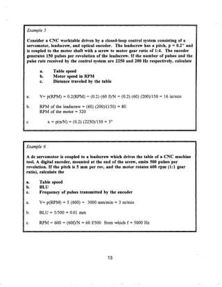 Example 5

Consider a CNC worktable driven by a closed-loop control system consisting of a
servomotor, leadscrew, and optical encoder. The leadscrew has a pitch, p = 0.2" and
is coupled to the motor shaft with a screw to motor gear ratio of 1 :4. The encoder
generates 150 pulses per revolution of the leadscrew. If the number of pulses and the
pulse rate received by the control system are 2250 and 200 Hz respectively, calculate

      a.      Table speed
      b.      Motor speed in RPM
      c.      Distance traveled by the table


a.    V= p(RPM) = 0 .2(RPM) = (0 .2) (60 f)/N = (0 .2) (60) (200)/150 = 16 in/min

b.    RPM of the leadscrew = (60) (200)/(150) = 80
      RPM of the motor = 320

c.          x = p(n/N) = (0.2) (2250)/150 = 3"




Example 6

A do servomotor is coupled to a leadscrew which drives the table of a CNC machine
tool. A digital encoder, mounted at the end of the screw, emits 500 pulses per
revolution. If the pitch is 5 mm per rev, and the motor rotates 600 rpm (1 :1 gear
ratio), calculate the

a.    Table speed
b.    BLU
c.    Frequency of pulses transmitted by the encoder

a.    V= p(RPM) = 5 (600) = 3000 mm/min = 3 m/min

b.    BLU = 5/500 = 0.01 mm

c.    RPM = 600 = (60f)/N = 60 f/500 from which f = 5000 Hz




                                           13
 