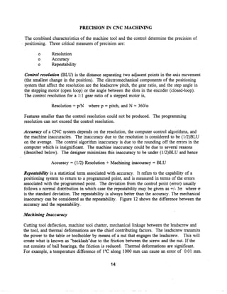 PRECISION IN CNC MACHINING

The combined characteristics of the machine tool and the control determine the precision of
positioning . Three critical measures of precision are :

       o       Resolution
       o       Accuracy
       o       Repeatability

Control resolution (BLU) is the distance separating two adjacent points in the axis movement
(the smallest change in the position) . The electromechanical components of the positioning
system that affect the resolution are the leadscrew pitch, the gear ratio, and the step angle in
the stepping motor (open loop) or the angle between the slots in the encoder (closed-loop).
The control resolution for a 1 :1 gear ratio of a stepped motor is,

              Resolution = p/N     where p = pitch, and N = 360/a

Features smaller than the control resolution could not be produced . The programming
resolution can not exceed the control resolution .

Accuracy of a CNC system depends on the resolution, the computer control algorithms, and
the machine inaccuracies . The inaccuracy due to the resolution is considered to be (1/2)BLU
on the average. The control algorithm inaccuracy is due to the rounding off the errors in the
computer which is insignificant. The machine inaccuracy could be due to several reasons
(described below) . The designer minimizes this inaccuracy to be under (1/2)BLU and hence

              Accuracy = (1/2) Resolution + Machining inaccuracy = BLU

Repeatability is a statistical term associated with accuracy . It refers to the capability of a
positioning system to return to a programmed point, and is measured in terms of the errors
associated with the programmed point. The deviation from the control point (error) usually
follows a normal distribution in which case the repeatability may be given as +/- 3a where a
is the standard deviation. The repeatability is always better than the accuracy . The mechanical
inaccuracy can be considered as the repeatability . Figure 12 shows the difference between the
accuracy and the repeatability .

Machining Inaccuracy

Cutting tool deflection, machine tool chatter, mechanical linkage between the leadscrew and
the tool, and thermal deformations are the chief contributing factors . The leadscrew transmits
the power to the table or toolholder by means of a nut that engages the leadscrew . This will
create what is known as "backlash"due to the friction between the screw and the nut. If the
nut consists of ball bearings, the friction is reduced . Thermal deformations are significant.
For example, a temperature difference of 1 °C along 1000 mm can cause an error of 0.01 mm.

                                               14
 