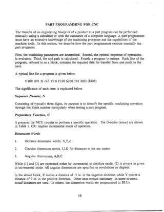 PART PROGRAMMING FOR CNC

The transfer of an engineering blueprint of a product to a part program can be performed
manually using a calculator or with the assistance of a computer language . A part programmer
must have an extensive knowledge of the machining processes and the capabilities of the
machine tools . In this section, we describe how the part programmers execute manually the
part programs.

First, the machining parameters are determined . Second, the optimal sequence of operations
is evaluated . Third, the tool path is calculated . Fourth, a program is written. Each line of the
program, referred to as a block, contains the required data for transfer from one point to the
next.

A typical line for a program is given below .

       N100 G91 X -5.0 Y7 .0 F100 S200 T01 M03 (EOB)

The significance of each term is explained below .

Sequence Number, N

Consisting of typically three digits, its purpose is to identify the specific machining operation
through the block number particularly when testing a part program.

Preparatory Function, G

It prepares the MCU circuits to perform a specific operation . The G-codes (some) are shown
in Table 1 . G91 implies incremental mode of operation.

Dimension Words

1.     Distance dimension words, X,Y,Z

2.     Circular dimension words, I,J,K for distances to the arc center

3.     Angular dimensions, A,B.C

While (1) and (3) are expressed either by incremental or absolute mode, (2) is always in given
in incremental mode. All angular dimensions are specified in revolutions or degrees.

In the above block, X moves a distance of 5 in. in the negative direction while Y moves a
distance of 7 in. in the positive direction. Other axes remain stationary. In some systems,
actual distances are used. In others, the dimension words are programmed in BLUs .



                                                16
 