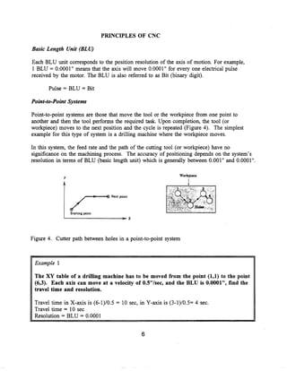 PRINCIPLES OF CNC

Basic Length Unit (BLU)


Each BLU unit corresponds to the position resolution of the axis of motion. For example,
1 BLU = 0.0001" means that the axis will move 0.0001" for every one electrical pulse
received by the motor . The BLU is also referred to as Bit (binary digit).

       Pulse = BLU = Bit

Point-to-Point Systems

Point-to-point systems are those that move the tool or the workpiece from one point to
another and then the tool performs the required task. Upon completion, the tool (or
workpiece) moves to the next position and the cycle is repeated (Figure 4). The simplest
example for this type of system is a drilling machine where the workpiece moves .

In this system, the feed rate and the path of the cutting tool (or workpiece) have no
significance on the machining process . The accuracy of positioning depends on the system's
resolution in terms of BLU (basic length unit) which is generally between 0 .001" and 0.0001" .

                                                                  Workpiece




Figure 4. Cutter path between holes in a point-to-point system



 Example 1


 The XY table of a drilling machine has to be moved from the point (1,1) to the point
 (6,3). Each axis can move at a velocity of 0.5"/sec, and the BLU is 0.0001", find the
 travel time and resolution.

 Travel time in X-axis is (6-1)/0 .5 = 10 sec, in Y-axis is (3-1)/0 .5= 4 sec .
 Travel time = 10 sec
 Resolution = BLU = 0.0001
 