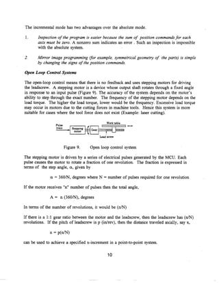 The incremental mode has two advantages over the absolute mode .

 1.     Inspection ofthe program is easier because the sum of position commands for each
        axis must be zero . A nonzero sum indicates an error . Such an inspection is impossible
        with the absolute system .

2.     Mirror image programming (for example, symmetrical geometry of the parts) is simple
       by changing the signs of the position commands.

Open Loop Control Systems

The open-loop control means that there is no feedback and uses stepping motors for driving
the leadscrew . A stepping motor is a device whose output shaft rotates through a fixed angle
in response to an input pulse (Figure 9) . The accuracy of the system depends on the motor's
ability to step through the exact number . The frequency of the stepping motor depends on the
load torque. The higher the load torque, lower would be the frequency . Excessive load torque
may occur in motors due to the cutting forces in machine tools . Hence this system is more
suitable for cases where the tool force does not exist (Example : laser cutting) .

                                                  Work table
                  Pulse
                  train     a stepping
                               motor

                                             Lead screw


                          Figure 9.      Open loop control system

The stepping motor is driven by a series of electrical pulses generated by the MCU . Each
pulse causes the motor to rotate a fraction of one revolution. The fraction is expressed in
terms of the step angle, oc, given by

               a = 360/N, degrees where N = number of pulses required for one revolution

If the motor receives "n" number of pulses then the total angle,

               A = n (360/N), degrees

In terms of the number of revolutions, it would be (n/N)

If there is a 1 :1 gear ratio between the motor and the leadscrew, then the leadscrew has (n/N)
revolutions . If the pitch of leadscrew is p (in/rev), then the distance traveled axially, say x,

              x = p(n/N)

can be used to achieve a specified x-increment in a point-to-point system.


                                                  10
 