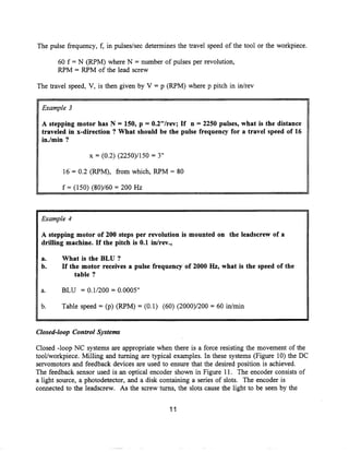 The pulse frequency, f, in pulses/sec determines the travel speed of the tool or the workpiece .

       60 f = N (RPM) where N = number of pulses per revolution,
       RPM = RPM of the lead screw

The travel speed, V, is then given by V = p (RPM) where p pitch in in/rev


  Example 3

  A stepping motor has N = 150, p = 0.2"/rev ; If n = 2250 pulses, what is the distance
  traveled in x-direction ? What should be the pulse frequency for a travel speed of 16
  in./min ?

                  x = (0.2) (2250)/150 = 3"

         16'= 0 .2 (RPM), from which, RPM = 80

         f = (150) (80)/60 = 200 Hz



 Example 4

 A stepping motor of 200 steps per revolution is mounted on the leadscrew of a
 drilling machine. If the pitch is 0.1 in/rev.,

 a.      What is the BLU ?
 b.      If the motor receives a pulse frequency of 2000 Hz, what is the speed of the
              table ?

 a.      BLU = 0 .1/200 = 0.0005"

 b.      Table speed = (p) (RPM) = (0 .1) (60) (2000)/200 = 60 in/min


Closed-loop Control Systems

Closed -loop NC systems are appropriate when there is a force resisting the movement of the
tool/workpiece . Milling and turning are typical examples . In these systems (Figure 10) the DC
servomotors and feedback devices are used to ensure that the desired position is achieved .
The feedback sensor used is an optical encoder shown in Figure 11 . The encoder consists of
a light source, a photodetector, and a disk containing a series of slots. The encoder is
connected to the leadscrew . As the screw turns, the slots cause the light to be seen by the
 
