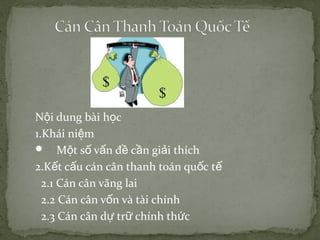 Nội dung bài học
1.Khái niệm
 Một số vấn đề cần giải thích
2.Kết cấu cán cân thanh toán quốc tế
2.1 Cán cân vãng lai
2.2 Cán cân vốn và tài chính
2.3 Cán cân dự trữ chính thức

 