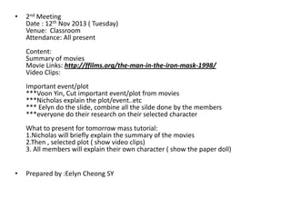 •

2nd Meeting
Date : 12th Nov 2013 ( Tuesday)
Venue: Classroom
Attendance: All present
Content:
Summary of movies
Movie Links: http://ffilms.org/the-man-in-the-iron-mask-1998/
Video Clips:
Important event/plot
***Voon Yin, Cut important event/plot from movies
***Nicholas explain the plot/event..etc
*** Eelyn do the slide, combine all the silde done by the members
***everyone do their research on their selected character
What to present for tomorrow mass tutorial:
1.Nicholas will briefly explain the summary of the movies
2.Then , selected plot ( show video clips)
3. All members will explain their own character ( show the paper doll)

•

Prepared by :Eelyn Cheong SY

 