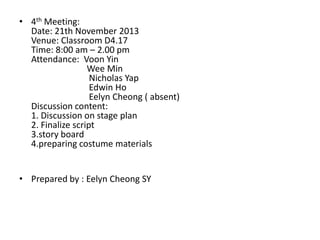 • 4th Meeting:
Date: 21th November 2013
Venue: Classroom D4.17
Time: 8:00 am – 2.00 pm
Attendance: Voon Yin
Wee Min
Nicholas Yap
Edwin Ho
Eelyn Cheong ( absent)
Discussion content:
1. Discussion on stage plan
2. Finalize script
3.story board
4.preparing costume materials
• Prepared by : Eelyn Cheong SY

 