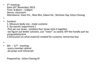 • 5th meeting:
Date:24th November 2013
Time: 8.00am – 3.00pm
Venue: classroom
Attendance: Voon Yin , Wee Min, Edwin Ho , Nicholas Yap, Eelyn Cheong
•
• Content:
1. Measure body size , make custome
2. Do sword ( experiment )
-first we use straw , combine four straw stick it together
-we figure out better solution, use ‘’rotan’’ as sword. DIY the handle part by
using polystyrene
3.Disscusion on what material needed for custome, tomorrow buy
•
• 6th – 11th meeting:
-every member attend
-do props and rehearsals
Prepared by : Eelyn Cheong SY

 