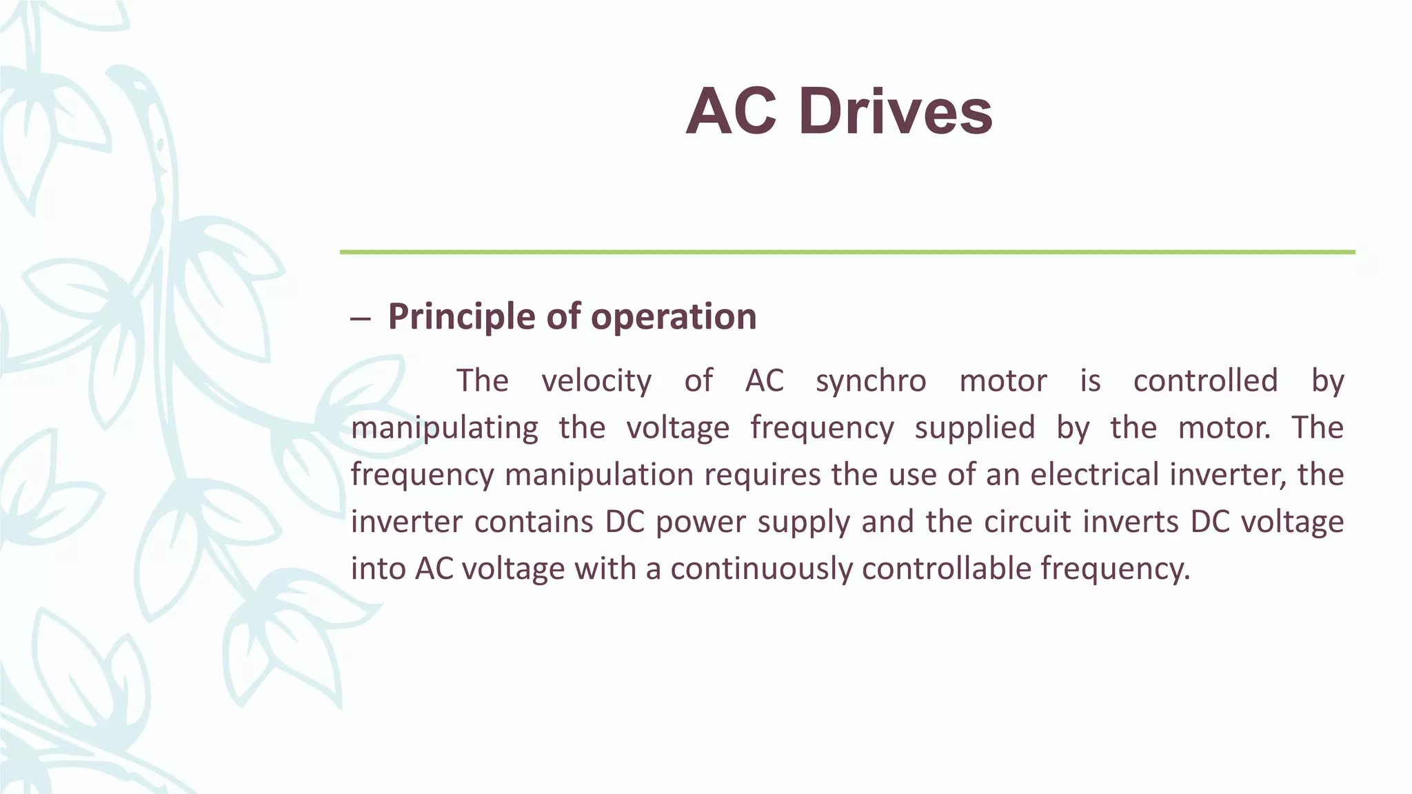 AC Drives
– Principle of operation
The velocity of AC synchro motor is controlled by
manipulating the voltage frequency supplied by the motor. The
frequency manipulation requires the use of an electrical inverter, the
inverter contains DC power supply and the circuit inverts DC voltage
into AC voltage with a continuously controllable frequency.
 