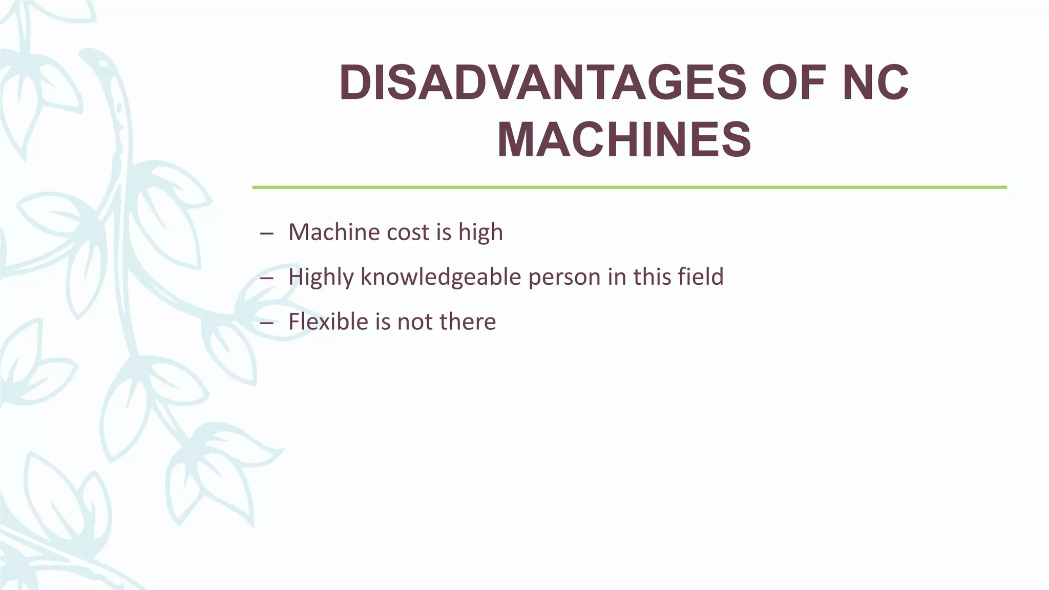 DISADVANTAGES OF NC
MACHINES
– Machine cost is high
– Highly knowledgeable person in this field
– Flexible is not there
 