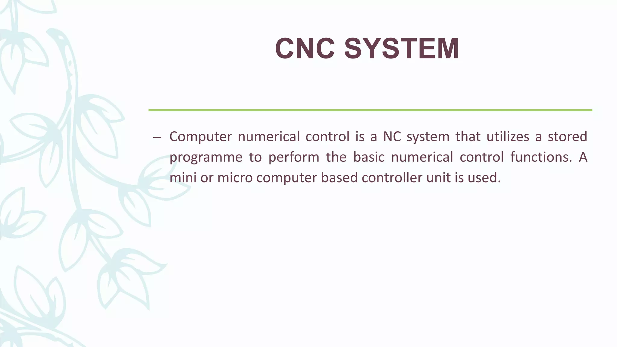 CNC SYSTEM
– Computer numerical control is a NC system that utilizes a stored
programme to perform the basic numerical control functions. A
mini or micro computer based controller unit is used.
 