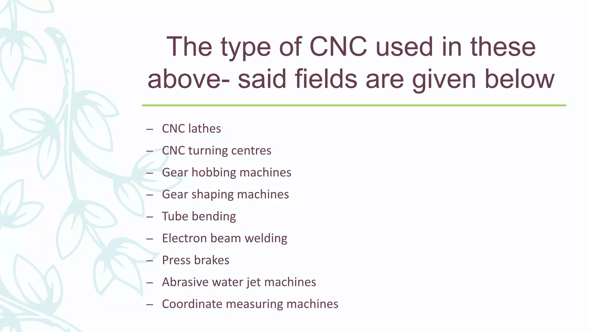 The type of CNC used in these
above- said fields are given below
– CNC lathes
– CNC turning centres
– Gear hobbing machines
– Gear shaping machines
– Tube bending
– Electron beam welding
– Press brakes
– Abrasive water jet machines
– Coordinate measuring machines
 