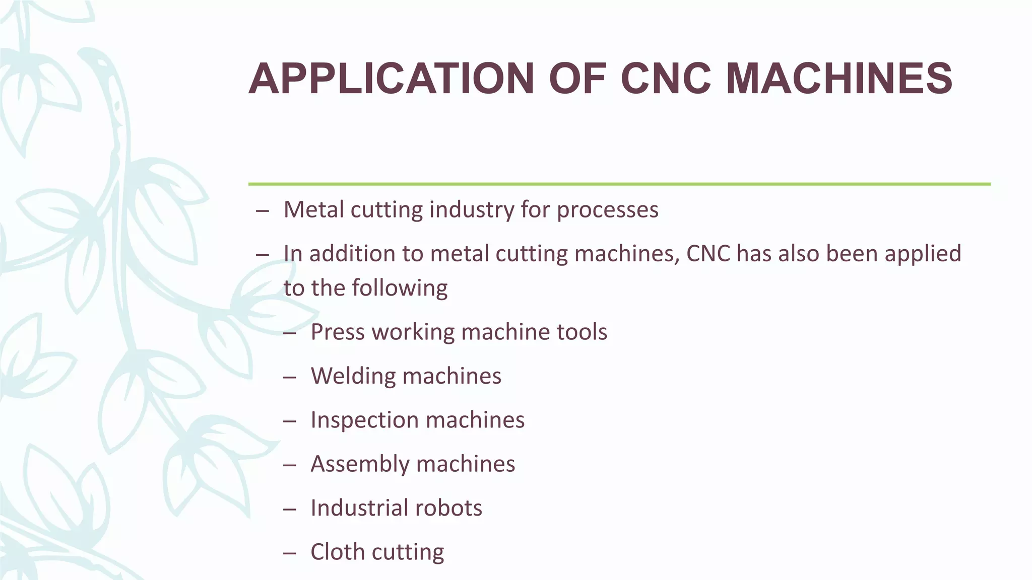 APPLICATION OF CNC MACHINES
– Metal cutting industry for processes
– In addition to metal cutting machines, CNC has also been applied
to the following
– Press working machine tools
– Welding machines
– Inspection machines
– Assembly machines
– Industrial robots
– Cloth cutting
 