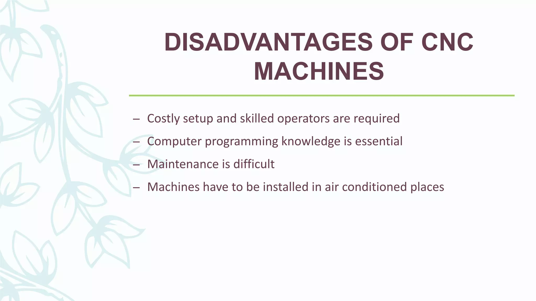 DISADVANTAGES OF CNC
MACHINES
– Costly setup and skilled operators are required
– Computer programming knowledge is essential
– Maintenance is difficult
– Machines have to be installed in air conditioned places
 