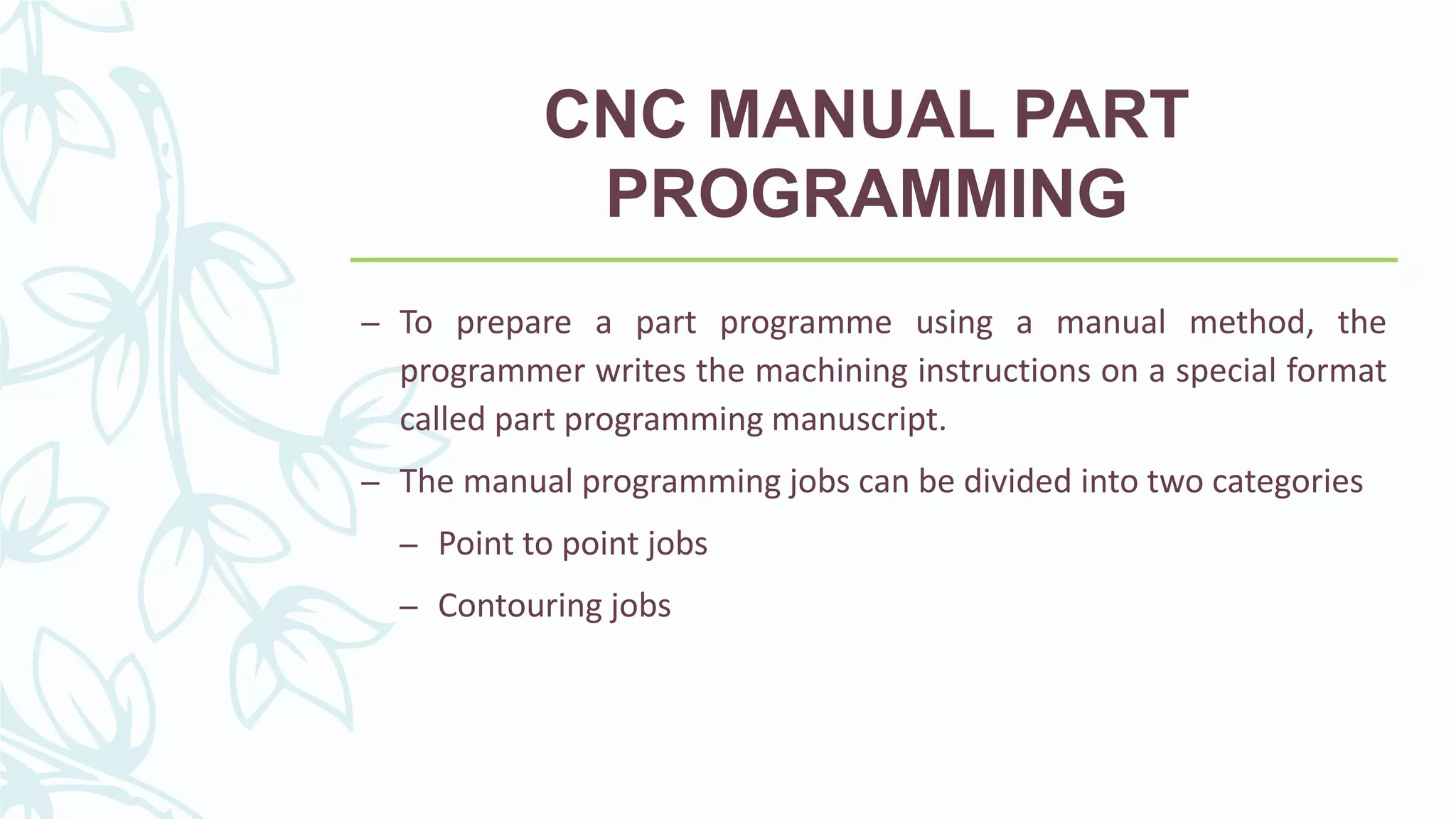 CNC MANUAL PART
PROGRAMMING
– To prepare a part programme using a manual method, the
programmer writes the machining instructions on a special format
called part programming manuscript.
– The manual programming jobs can be divided into two categories
– Point to point jobs
– Contouring jobs
 