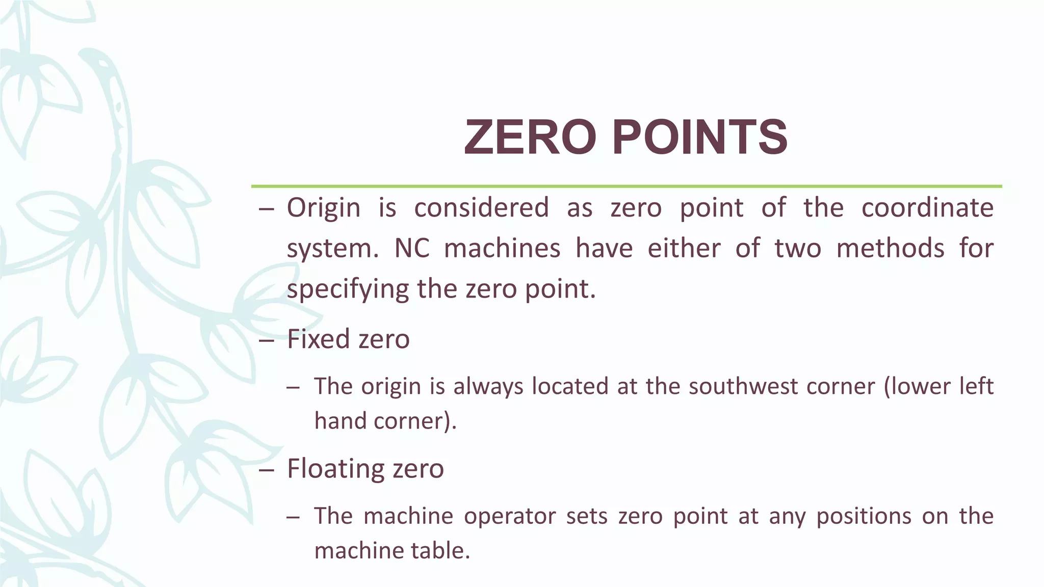 ZERO POINTS
– Origin is considered as zero point of the coordinate
system. NC machines have either of two methods for
specifying the zero point.
– Fixed zero
– The origin is always located at the southwest corner (lower left
hand corner).
– Floating zero
– The machine operator sets zero point at any positions on the
machine table.
 