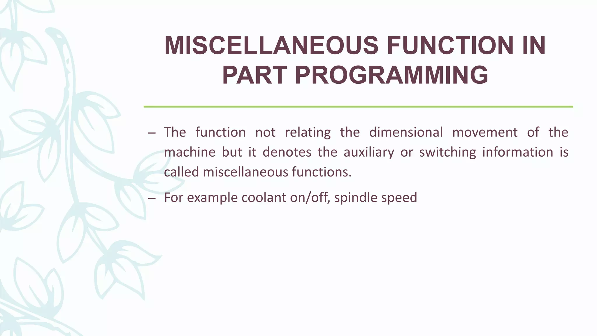 MISCELLANEOUS FUNCTION IN
PART PROGRAMMING
– The function not relating the dimensional movement of the
machine but it denotes the auxiliary or switching information is
called miscellaneous functions.
– For example coolant on/off, spindle speed
 