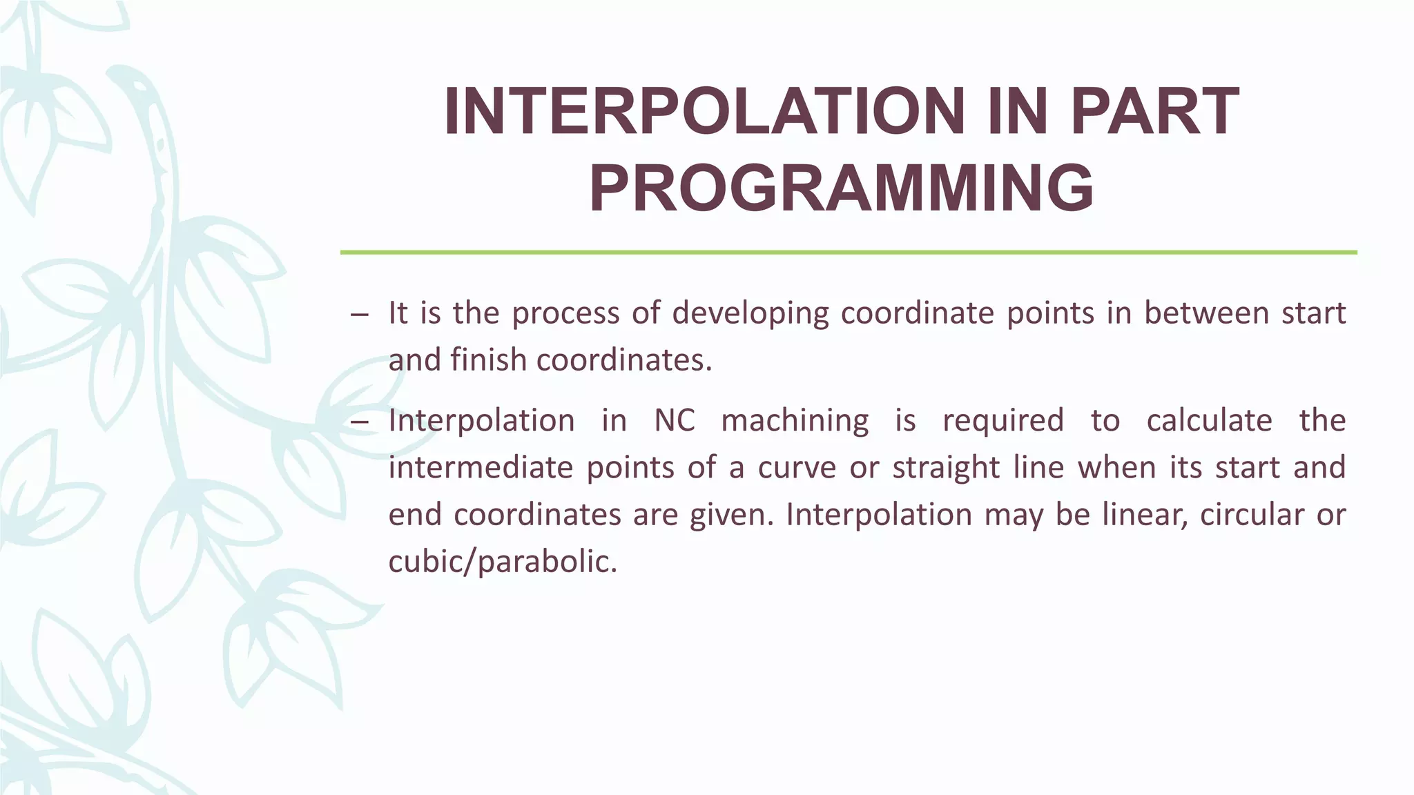 INTERPOLATION IN PART
PROGRAMMING
– It is the process of developing coordinate points in between start
and finish coordinates.
– Interpolation in NC machining is required to calculate the
intermediate points of a curve or straight line when its start and
end coordinates are given. Interpolation may be linear, circular or
cubic/parabolic.
 