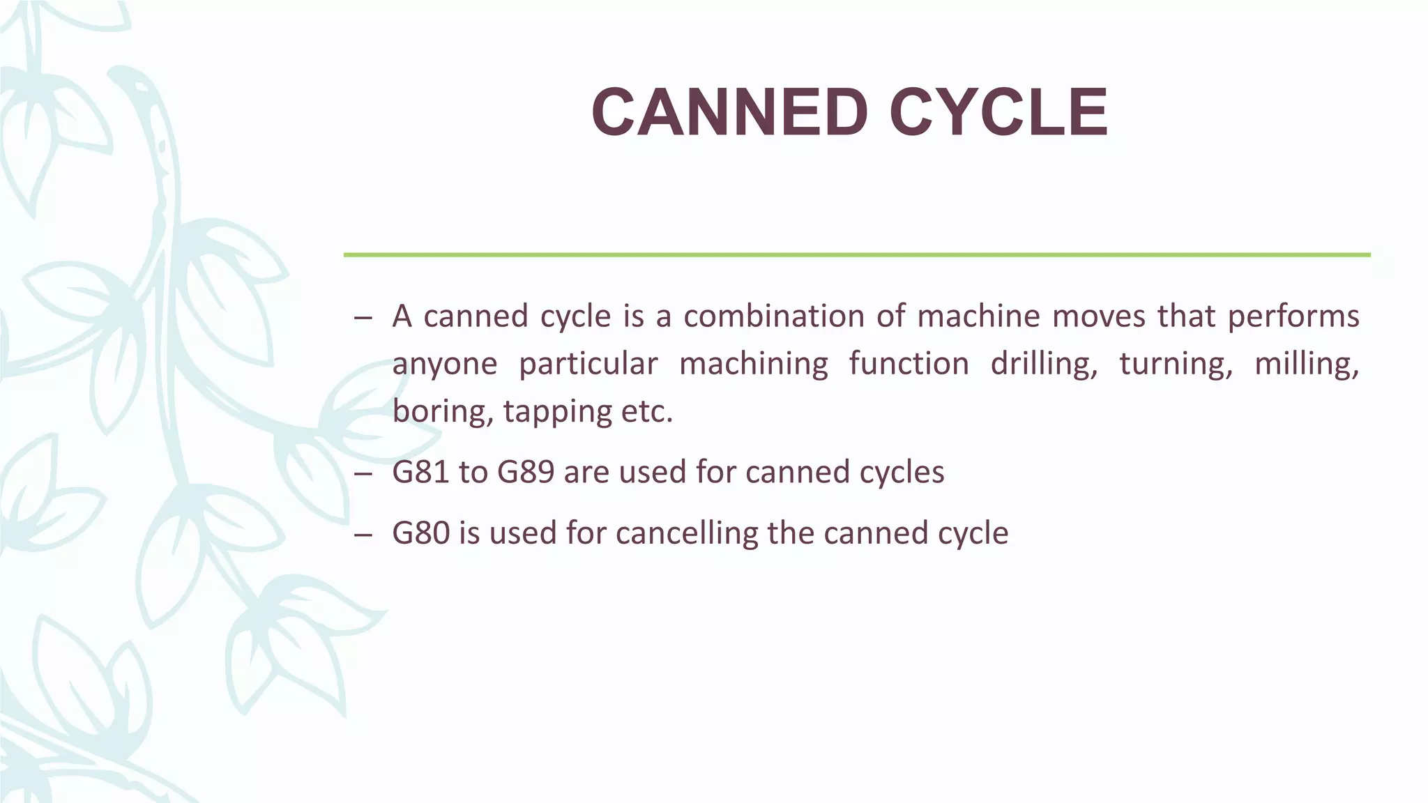 CANNED CYCLE
– A canned cycle is a combination of machine moves that performs
anyone particular machining function drilling, turning, milling,
boring, tapping etc.
– G81 to G89 are used for canned cycles
– G80 is used for cancelling the canned cycle
 
