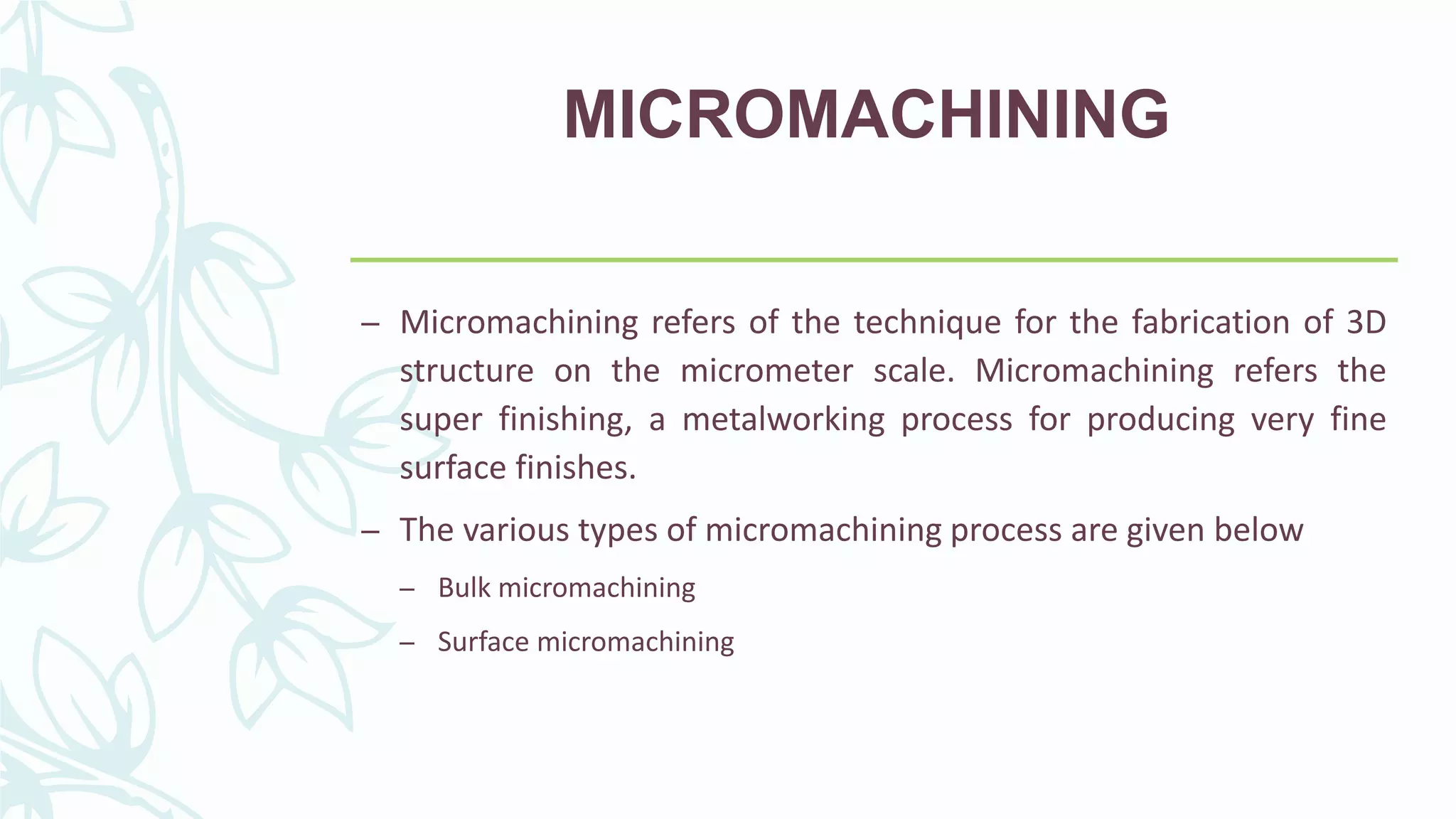 MICROMACHINING
– Micromachining refers of the technique for the fabrication of 3D
structure on the micrometer scale. Micromachining refers the
super finishing, a metalworking process for producing very fine
surface finishes.
– The various types of micromachining process are given below
– Bulk micromachining
– Surface micromachining
 