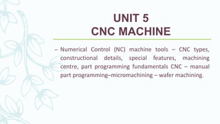 UNIT 5
CNC MACHINE
– Numerical Control (NC) machine tools – CNC types,
constructional details, special features, machining
centre, part programming fundamentals CNC – manual
part programming–micromachining – wafer machining.
 