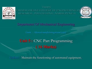 TSSM’S
BHIVARABAI SAWANT COLLEGE OF ENGINEERING AND
RESEARCH , POLYTECHNIC, NARHE,PUNE-41
Department Of Mechanical Engineering
Course : Advancedmanufacturingprocess(22563)
Unit 5 : CNC Part Programming
( 16 Marks)
C563.5 : Maintain the functioning of automated equipment..
 