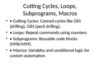 Cutting Cycles, Loops,
Subprograms, Macros
• • Cutting Cycles: Canned cycles like G81
(drilling), G83 (peck drilling).
• • Loops: Repeat commands using counters.
• • Subprograms: Reusable code blocks
(M98/M99).
• • Macros: Variables and conditional logic for
custom automation.
 