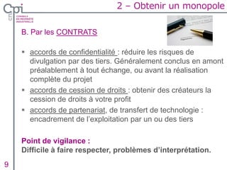 B. Par les CONTRATS
 accords de confidentialité : réduire les risques de
divulgation par des tiers. Généralement conclus en amont
préalablement à tout échange, ou avant la réalisation
complète du projet
 accords de cession de droits : obtenir des créateurs la
cession de droits à votre profit
 accords de partenariat, de transfert de technologie :
encadrement de l’exploitation par un ou des tiers
Point de vigilance :
Difficile à faire respecter, problèmes d’interprétation.
Insertion texte caché9
2 – Obtenir un monopole
 