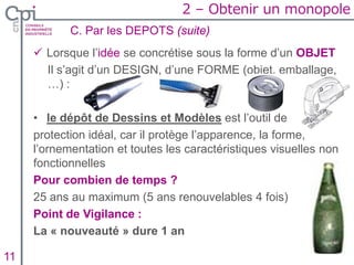  Lorsque l’idée se concrétise sous la forme d’un OBJET
Il s’agit d’un DESIGN, d’une FORME (objet, emballage,
…) :
• le dépôt de Dessins et Modèles est l’outil de
protection idéal, car il protège l’apparence, la forme,
l’ornementation et toutes les caractéristiques visuelles non
fonctionnelles
Pour combien de temps ?
25 ans au maximum (5 ans renouvelables 4 fois)
Point de Vigilance :
La « nouveauté » dure 1 an
C. Par les DEPOTS (suite)
Insertion texte caché11
2 – Obtenir un monopole
 