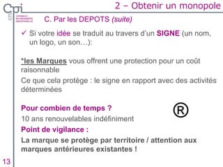  Si votre idée se traduit au travers d’un SIGNE (un nom,
un logo, un son…):
*les Marques vous offrent une protection pour un coût
raisonnable
Ce que cela protège : le signe en rapport avec des activités
déterminées
Pour combien de temps ?
10 ans renouvelables indéfiniment
Point de vigilance :
La marque se protège par territoire / attention aux
marques antérieures existantes !
C. Par les DEPOTS (suite)
Insertion texte caché13
2 – Obtenir un monopole
 